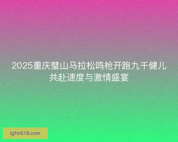 2025重庆璧山马拉松鸣枪开跑九千健儿共赴速度与激情盛宴