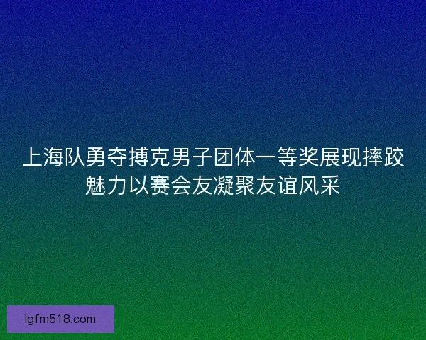 上海队勇夺搏克男子团体一等奖展现摔跤魅力以赛会友凝聚友谊风采