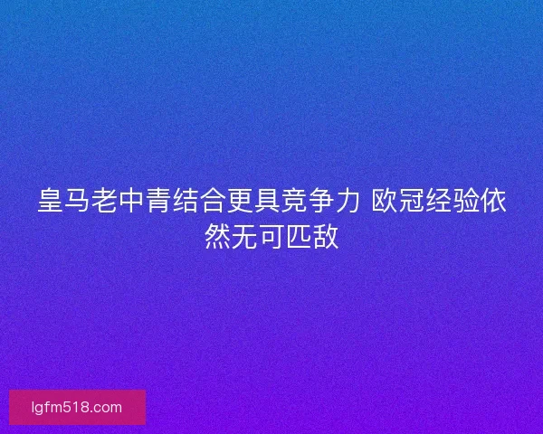 皇马老中青结合更具竞争力 欧冠经验依然无可匹敌