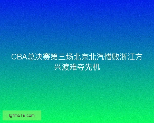 CBA总决赛第三场北京北汽惜败浙江方兴渡难夺先机