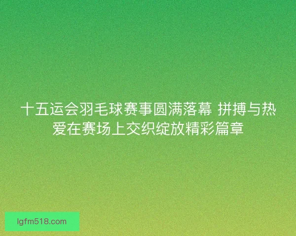 十五运会羽毛球赛事圆满落幕 拼搏与热爱在赛场上交织绽放精彩篇章