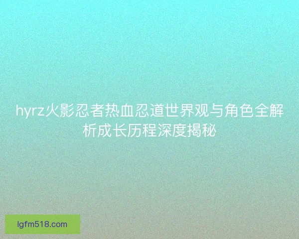 hyrz火影忍者热血忍道世界观与角色全解析成长历程深度揭秘