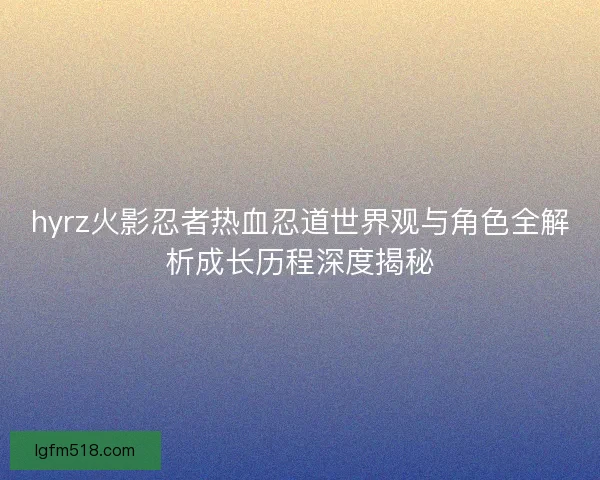 hyrz火影忍者热血忍道世界观与角色全解析成长历程深度揭秘