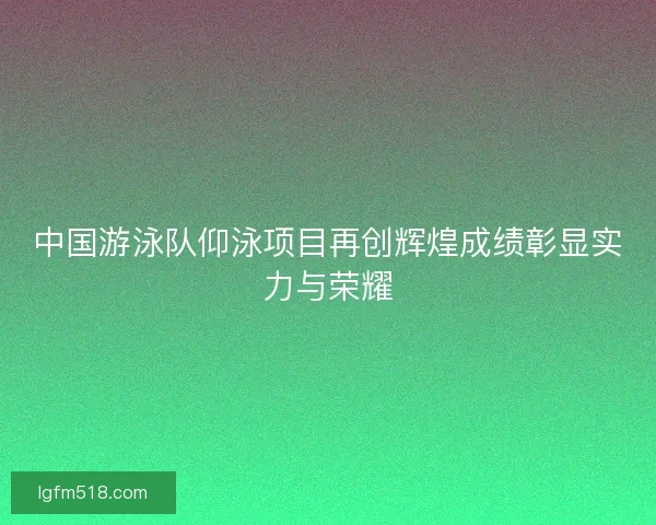 中国游泳队仰泳项目再创辉煌成绩彰显实力与荣耀