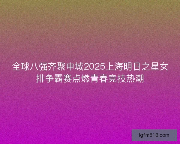 全球八强齐聚申城2025上海明日之星女排争霸赛点燃青春竞技热潮